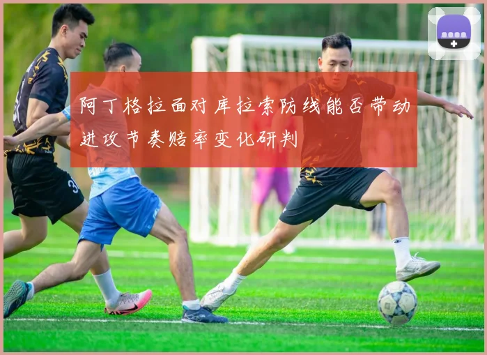 阿丁格拉面对库拉索防线能否带动进攻节奏赔率变化研判