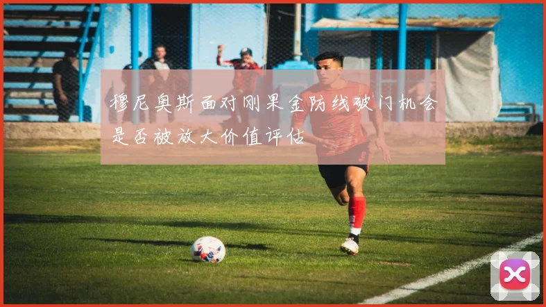 穆尼奥斯面对刚果金防线破门机会是否被放大价值评估