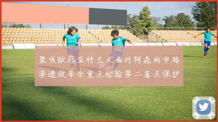 聚焦欧冠亚特兰大面对阿森纳中路渗透效率会重点检验第二落点保护