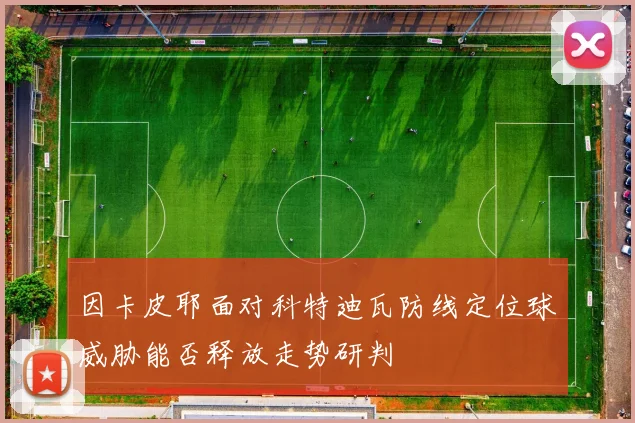 因卡皮耶面对科特迪瓦防线定位球威胁能否释放走势研判
