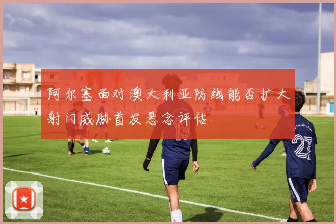 阿尔塞面对澳大利亚防线能否扩大射门威胁首发悬念评估