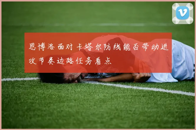 恩博洛面对卡塔尔防线能否带动进攻节奏边路任务看点