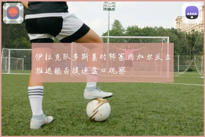 伊拉克队多斯基对阵塞内加尔反击推进能否提速盘口观察