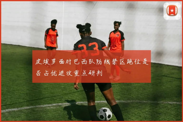 皮埃罗面对巴西队防线禁区跑位是否占优进攻重点研判