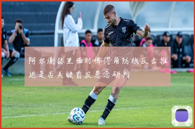 阿尔谢赫里面对佛得角防线反击推进是否关键首发悬念研判