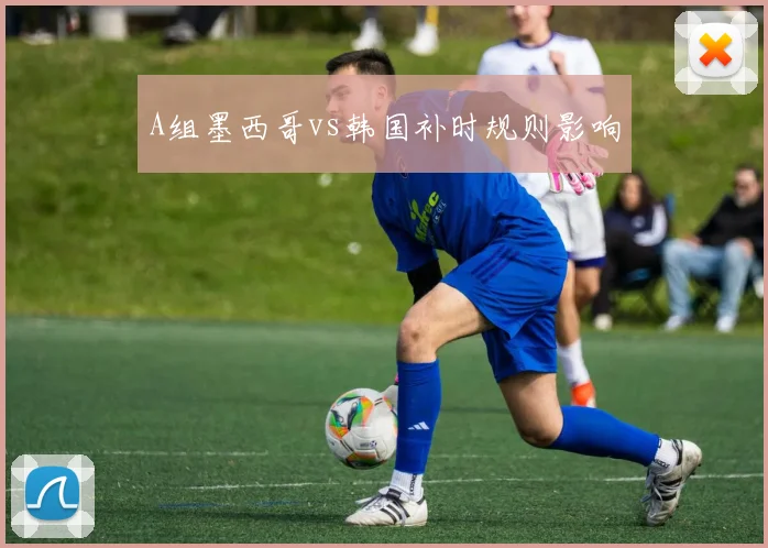A组墨西哥vs韩国补时规则影响