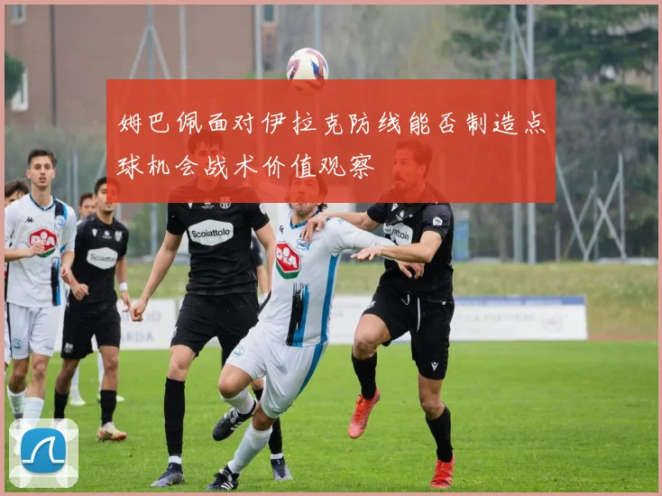 姆巴佩面对伊拉克防线能否制造点球机会战术价值观察