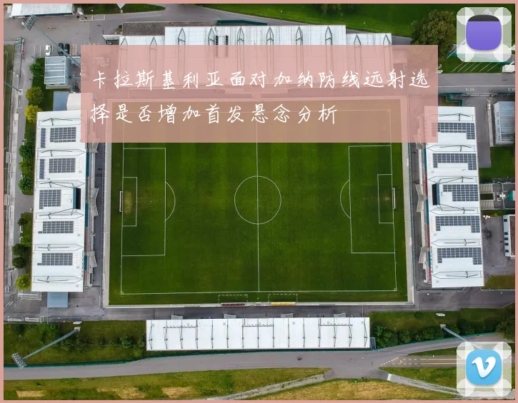 卡拉斯基利亚面对加纳防线远射选择是否增加首发悬念分析