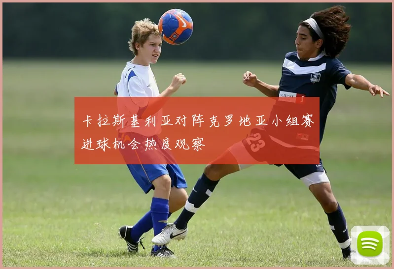 卡拉斯基利亚对阵克罗地亚小组赛进球机会热度观察