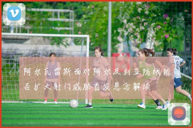 阿尔瓦雷斯面对阿尔及利亚防线能否扩大射门威胁首发悬念解读