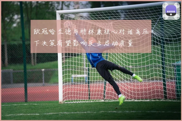 欧冠哈兰德与特林康核心对话高压下决策有望影响反击启动质量