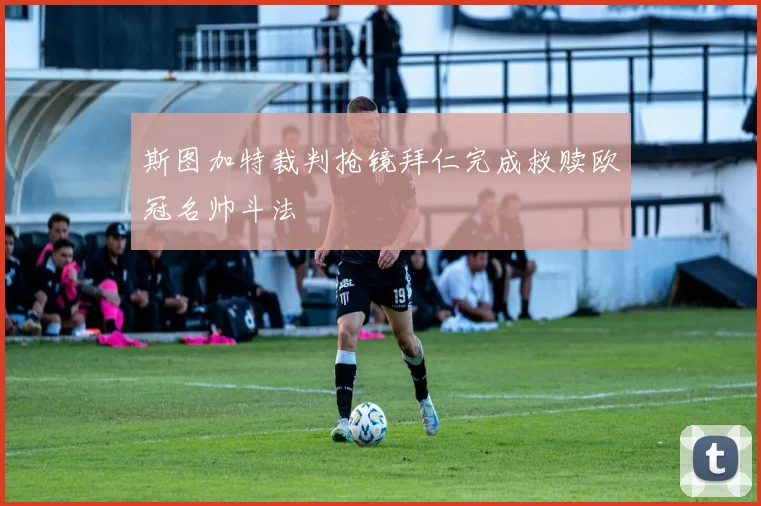 斯图加特裁判抢镜拜仁完成救赎欧冠名帅斗法