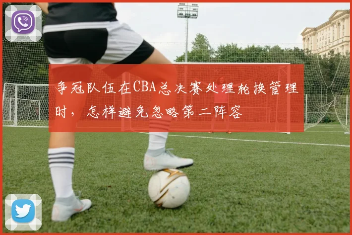 争冠队伍在CBA总决赛处理轮换管理时,怎样避免忽略第二阵容