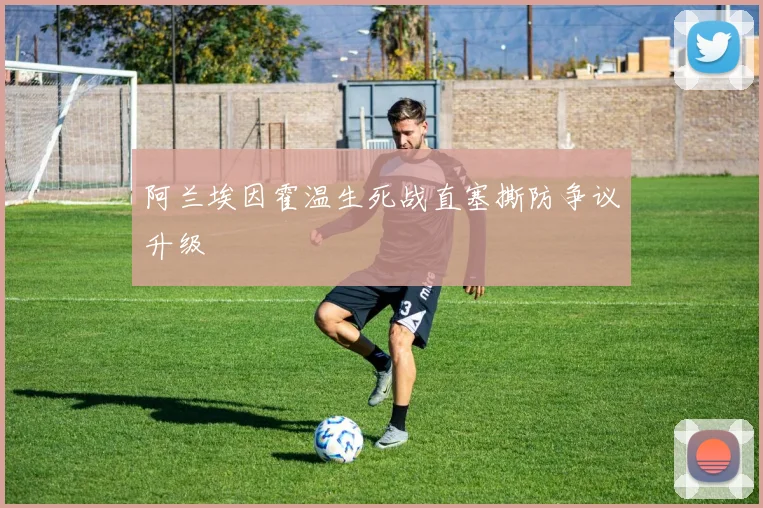 阿兰埃因霍温生死战直塞撕防争议升级