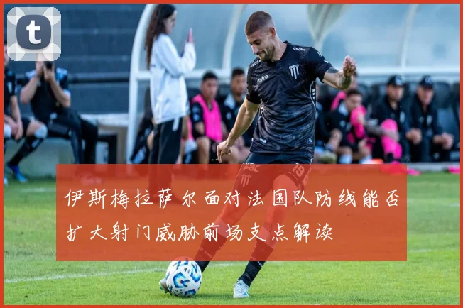伊斯梅拉萨尔面对法国队防线能否扩大射门威胁前场支点解读