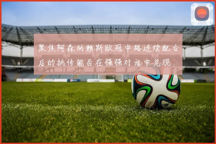聚焦阿森纳赖斯欧冠中路连续配合后的挑传能否在强强对话中兑现