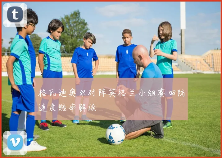 格瓦迪奥尔对阵英格兰小组赛回防速度赔率解读