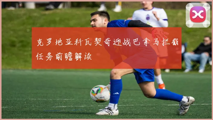 克罗地亚科瓦契奇迎战巴拿马拦截任务前瞻解读