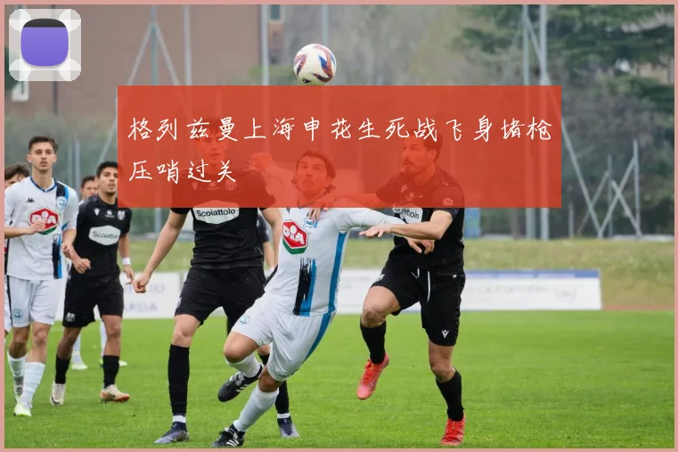 格列兹曼上海申花生死战飞身堵枪压哨过关