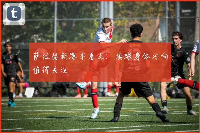 萨拉赫新赛季看点:接球身体方向值得关注