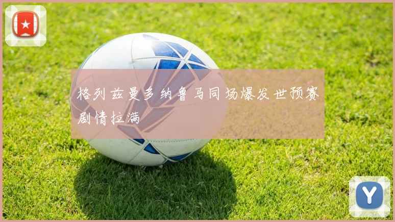 格列兹曼多纳鲁马同场爆发世预赛剧情拉满