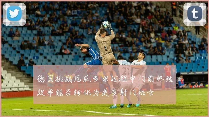 德国挑战厄瓜多尔过程中门前终结效率能否转化为更多射门机会