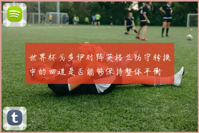 世界杯戈多伊对阵英格兰防守转换中的回追是否能够保持整体平衡
