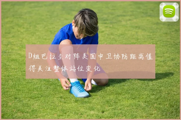 D组巴拉圭对阵美国中卫协防距离值得关注整体站位变化
