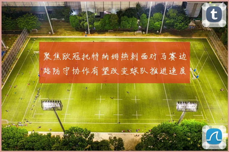 聚焦欧冠托特纳姆热刺面对马赛边路防守协作有望改变球队推进速度