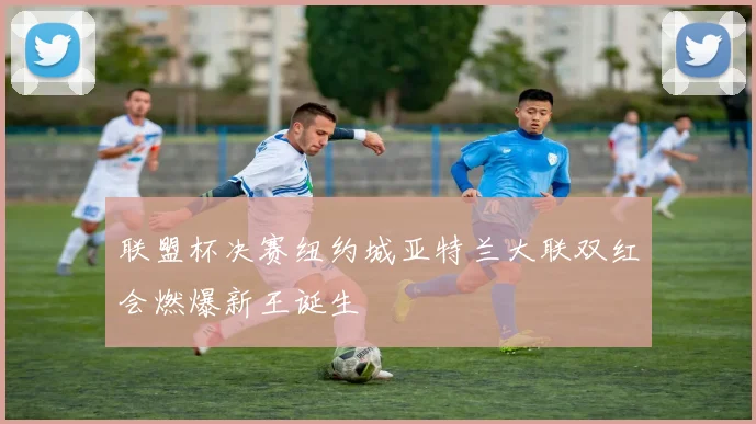联盟杯决赛纽约城亚特兰大联双红会燃爆新王诞生