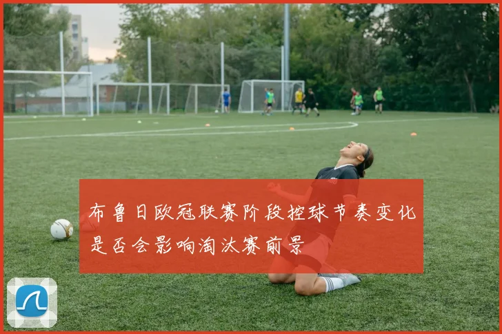 布鲁日欧冠联赛阶段控球节奏变化是否会影响淘汰赛前景