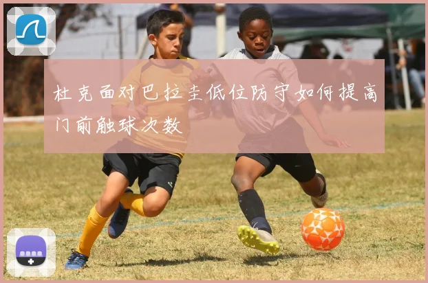 杜克面对巴拉圭低位防守如何提高门前触球次数