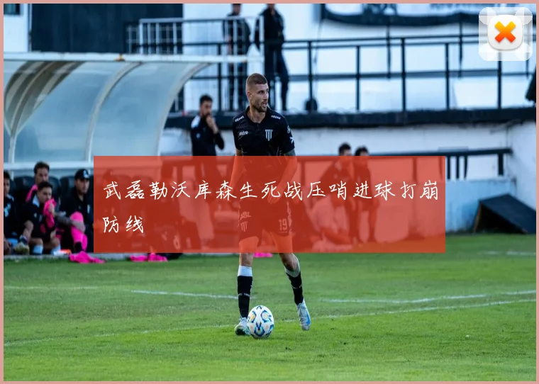 武磊勒沃库森生死战压哨进球打崩防线