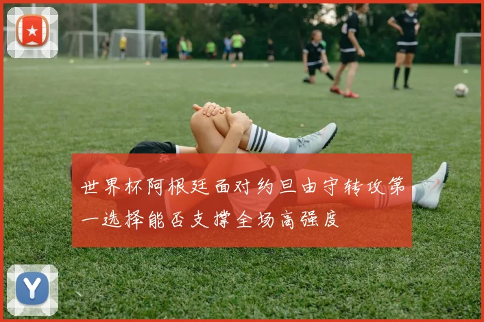 世界杯阿根廷面对约旦由守转攻第一选择能否支撑全场高强度