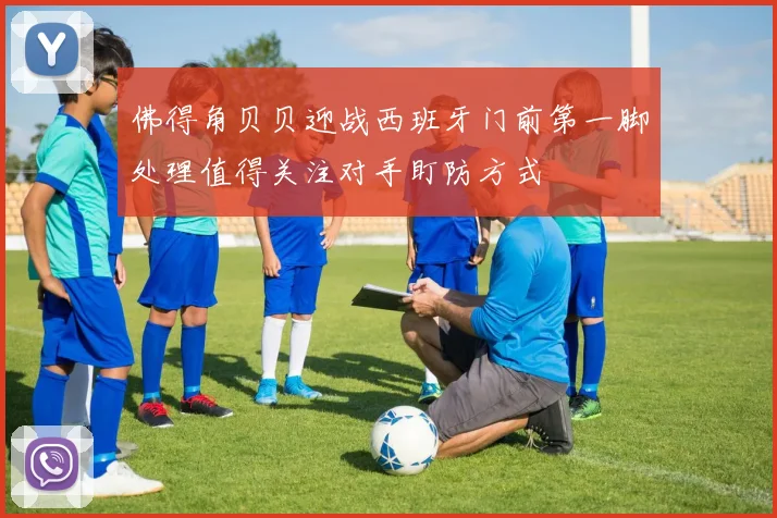 佛得角贝贝迎战西班牙门前第一脚处理值得关注对手盯防方式