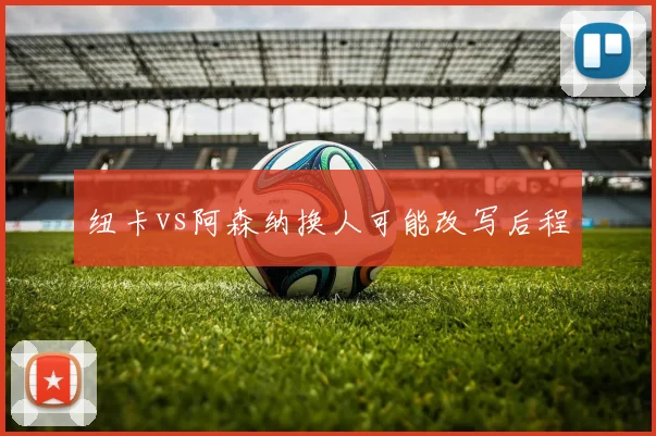 纽卡vs阿森纳换人可能改写后程