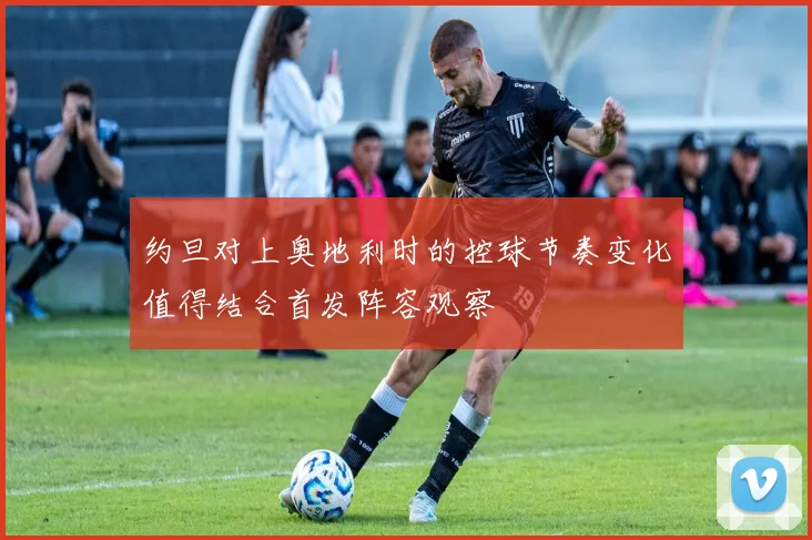 约旦对上奥地利时的控球节奏变化值得结合首发阵容观察