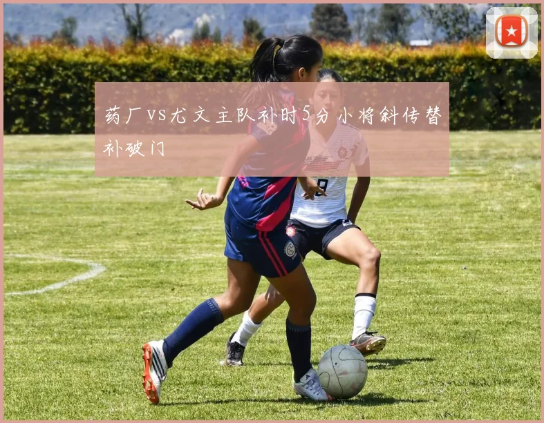 药厂vs尤文主队补时5分小将斜传替补破门