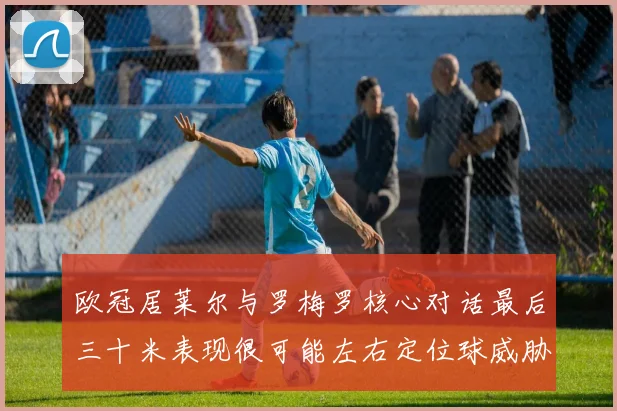 欧冠居莱尔与罗梅罗核心对话最后三十米表现很可能左右定位球威胁