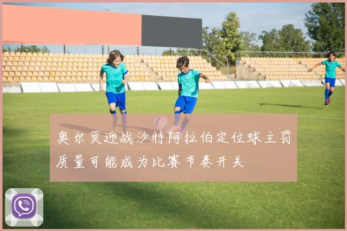 奥尔莫迎战沙特阿拉伯定位球主罚质量可能成为比赛节奏开关