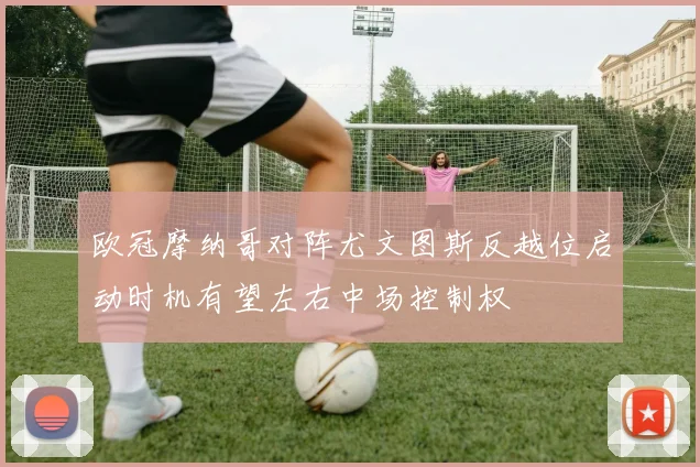 欧冠摩纳哥对阵尤文图斯反越位启动时机有望左右中场控制权