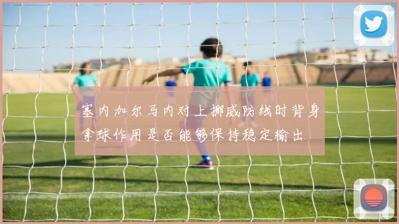 塞内加尔马内对上挪威防线时背身拿球作用是否能够保持稳定输出