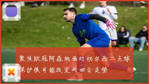 聚焦欧冠阿森纳面对切尔西二点球保护很可能改变两回合走势