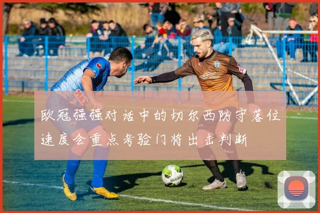 欧冠强强对话中的切尔西防守落位速度会重点考验门将出击判断