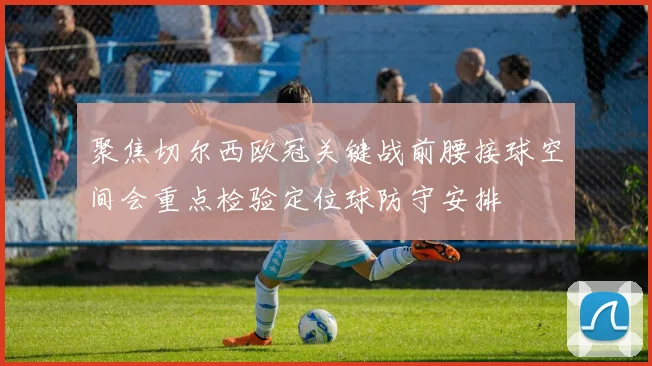 聚焦切尔西欧冠关键战前腰接球空间会重点检验定位球防守安排