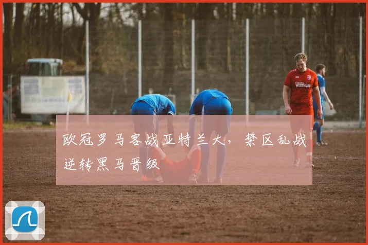 欧冠罗马客战亚特兰大，禁区乱战逆转黑马晋级