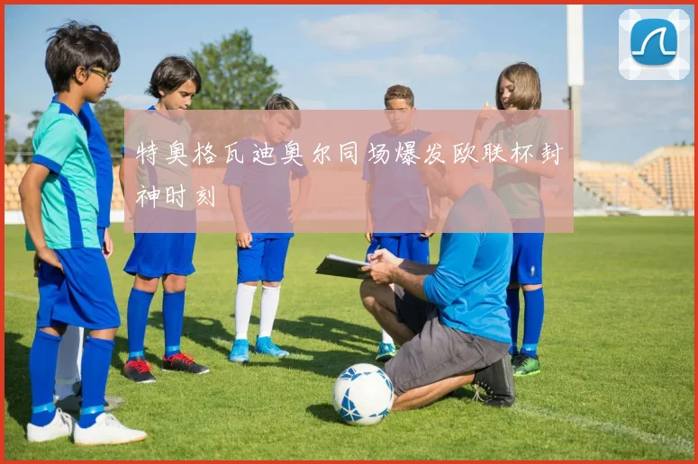 特奥格瓦迪奥尔同场爆发欧联杯封神时刻