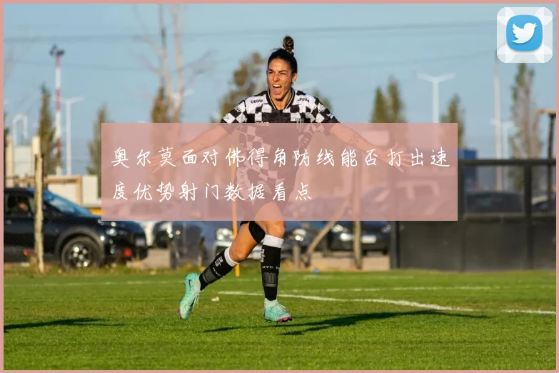 奥尔莫面对佛得角防线能否打出速度优势射门数据看点