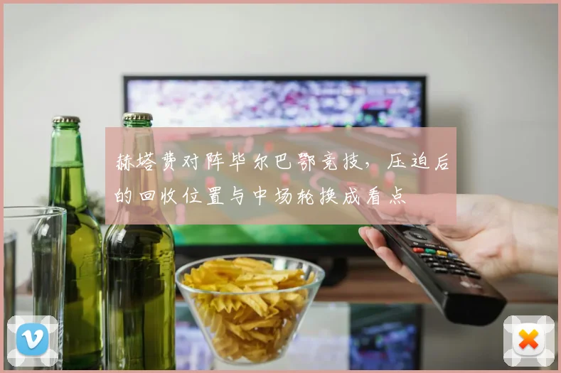 赫塔费对阵毕尔巴鄂竞技,压迫后的回收位置与中场轮换成看点