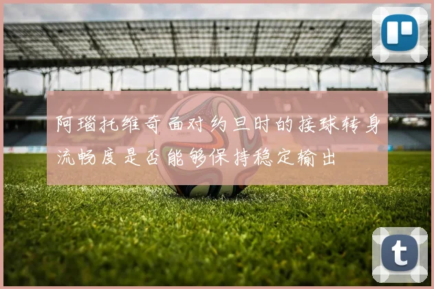 阿瑙托维奇面对约旦时的接球转身流畅度是否能够保持稳定输出